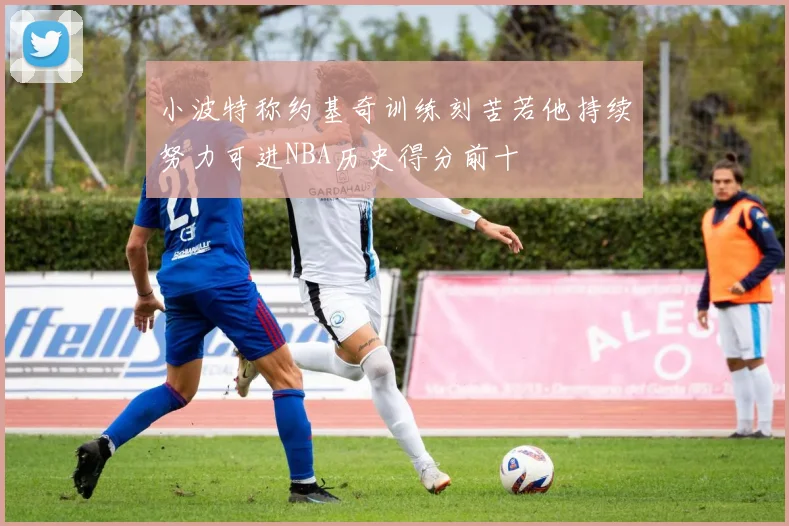 小波特称约基奇训练刻苦若他持续努力可进NBA历史得分前十