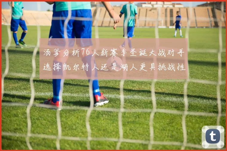 汤爹分析76人新赛季圣诞大战对手选择凯尔特人还是湖人更具挑战性