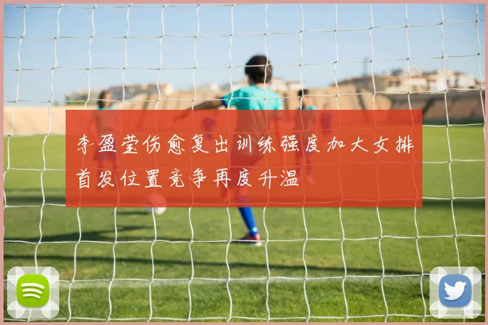 李盈莹伤愈复出训练强度加大女排首发位置竞争再度升温