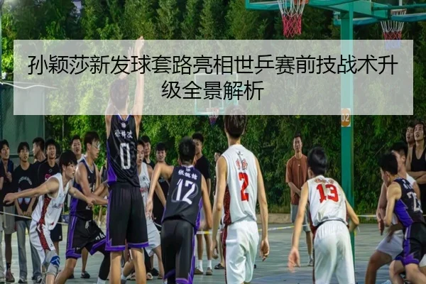 孙颖莎新发球套路亮相世乒赛前技战术升级全景解析