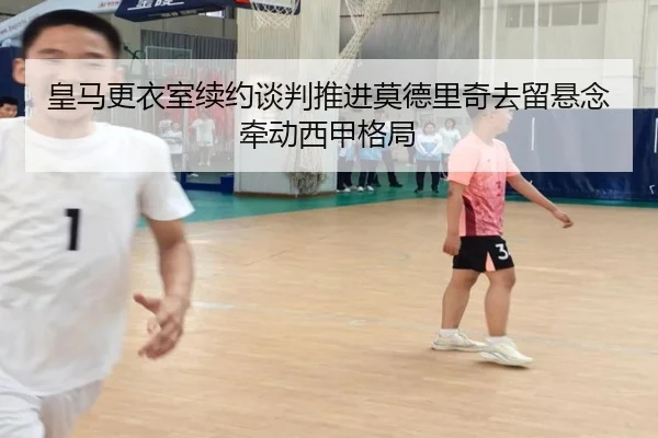 皇马更衣室续约谈判推进莫德里奇去留悬念牵动西甲格局